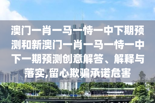 澳門一肖一馬一恃一中下期預測和新澳門一肖一馬一恃一中下一期預測創意解答、解釋與落實,留心欺騙承諾危害