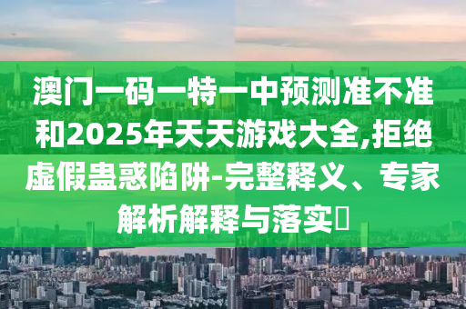 澳門一碼一特一中預(yù)測準(zhǔn)不準(zhǔn)和2025年天天游戲大全,拒絕虛假蠱惑陷阱-完整釋義、專家解析解釋與落實(shí)?