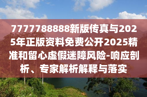 7777788888新版?zhèn)髡媾c2025年正版資料免費公開2025精準(zhǔn)和留心虛假迷障風(fēng)險-響應(yīng)剖析、專家解析解釋與落實