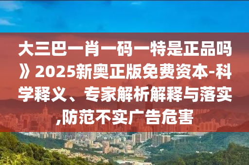 大三巴一肖一碼一特是正品嗎》2025新奧正版免費資本-科學釋義、專家解析解釋與落實,防范不實廣告危害