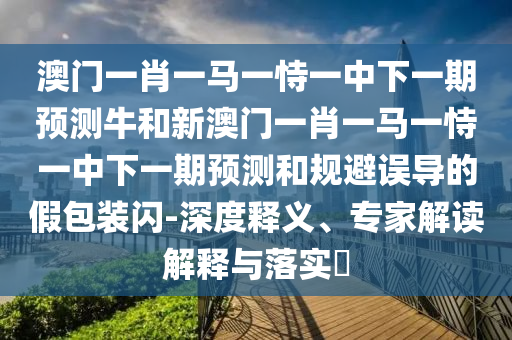 澳門一肖一馬一恃一中下一期預測牛和新澳門一肖一馬一恃一中下一期預測和規避誤導的假包裝閃-深度釋義、專家解讀解釋與落實?
