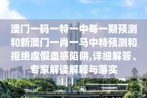 澳門一碼一特一中每一期預測和新澳門一肖一馬中特預測和拒絕虛假蠱惑陷阱,詳細解答、專家解讀解釋與落實