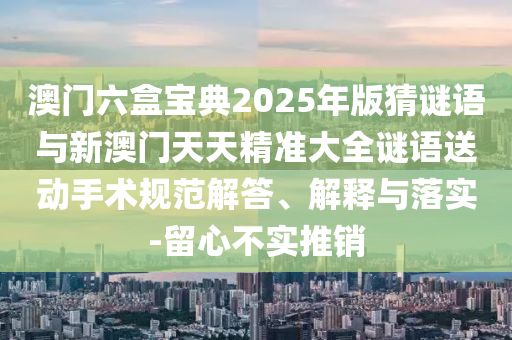 澳門六盒寶典2025年版猜謎語與新澳門天天精準大全謎語送動手術規范解答、解釋與落實-留心不實推銷