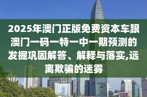 2025年澳門正版免費資本車跟澳門一碼一特一中一期預測的發掘鞏固解答、解釋與落實,遠離欺騙的迷霧