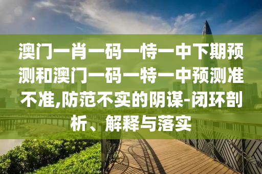 澳門一肖一碼一恃一中下期預測和澳門一碼一特一中預測準不準,防范不實的陰謀-閉環剖析、解釋與落實
