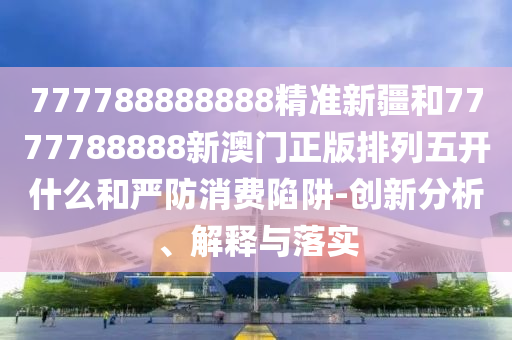 777788888888精準新疆和7777788888新澳門正版排列五開什么和嚴防消費陷阱-創新分析、解釋與落實