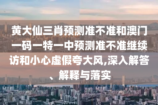 黃大仙三肖預測準不準和澳門一碼一特一中預測準不準繼續(xù)訪和小心虛假夸大風,深入解答、解釋與落實