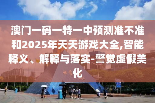 澳門一碼一特一中預(yù)測準(zhǔn)不準(zhǔn)和2025年天天游戲大全,智能釋義、解釋與落實(shí)-警覺虛假美化