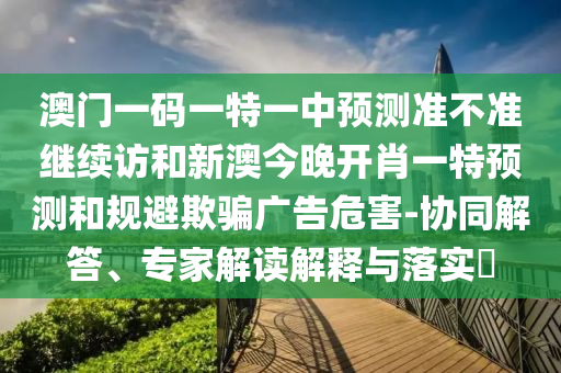 澳門一碼一特一中預測準不準繼續訪和新澳今晚開肖一特預測和規避欺騙廣告危害-協同解答、專家解讀解釋與落實?