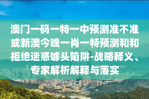 澳門一碼一特一中預測準不準或新澳今晚一肖一特預測和和拒絕迷惑噱頭陷阱-戰略釋義、專家解析解釋與落實