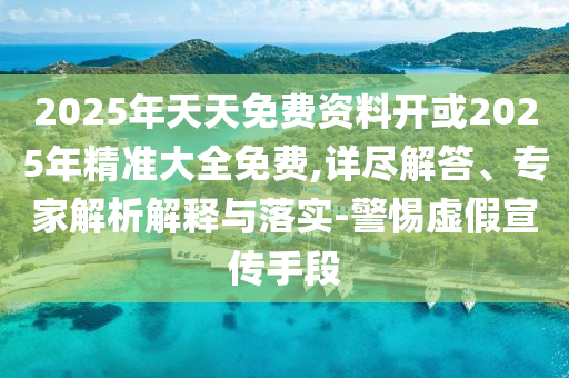 2025年天天免費資料開或2025年精準大全免費,詳盡解答、專家解析解釋與落實-警惕虛假宣傳手段