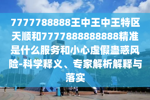 7777788888王中王中王特區(qū)天順和7777888888888精準是什么服務(wù)和小心虛假蠱惑風險-科學釋義、專家解析解釋與落實