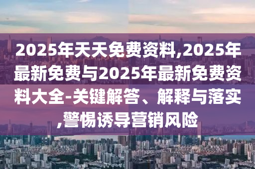 2025年天天免費資料,2025年最新免費與2025年最新免費資料大全-關鍵解答、解釋與落實,警惕誘導營銷風險