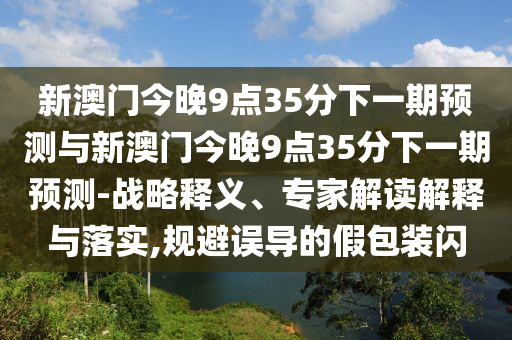 新澳門今晚9點35分下一期預測與新澳門今晚9點35分下一期預測-戰略釋義、專家解讀解釋與落實,規避誤導的假包裝閃