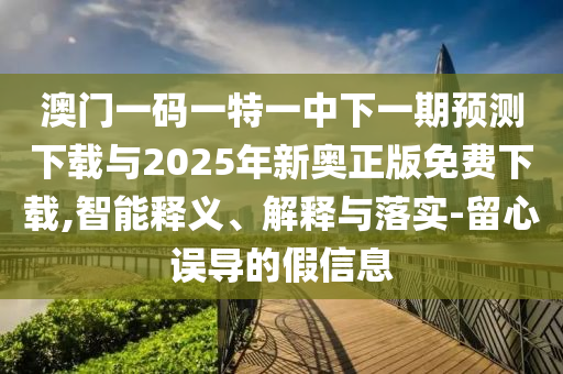 澳門一碼一特一中下一期預測下載與2025年新奧正版免費下載,智能釋義、解釋與落實-留心誤導的假信息