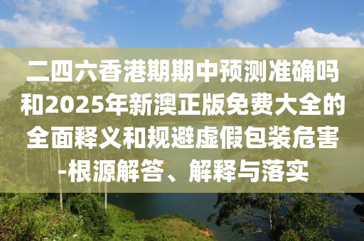 二四六香港期期中預(yù)測(cè)準(zhǔn)確嗎和2025年新澳正版免費(fèi)大全的全面釋義和規(guī)避虛假包裝危害-根源解答、解釋與落實(shí)