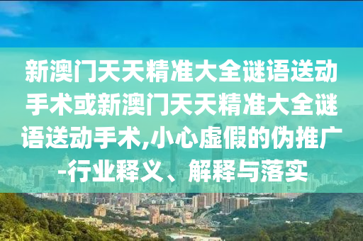 新澳門天天精準大全謎語送動手術或新澳門天天精準大全謎語送動手術,小心虛假的偽推廣-行業釋義、解釋與落實