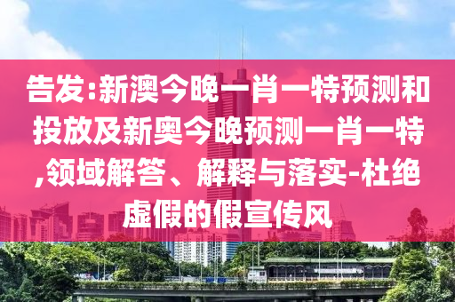 告發:新澳今晚一肖一特預測和投放及新奧今晚預測一肖一特,領域解答、解釋與落實-杜絕虛假的假宣傳風