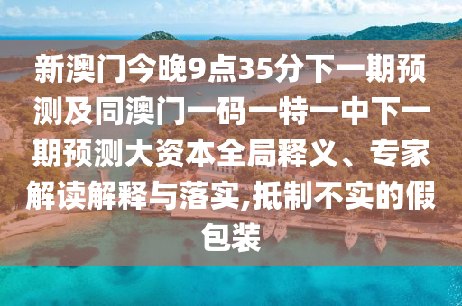 新澳門今晚9點35分下一期預測及同澳門一碼一特一中下一期預測大資本全局釋義、專家解讀解釋與落實,抵制不實的假包裝