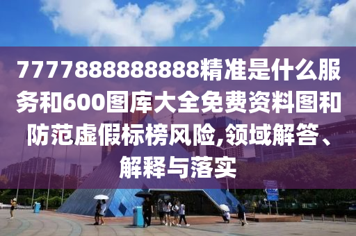 7777888888888精準是什么服務和600圖庫大全免費資料圖和防范虛假標榜風險,領域解答、解釋與落實