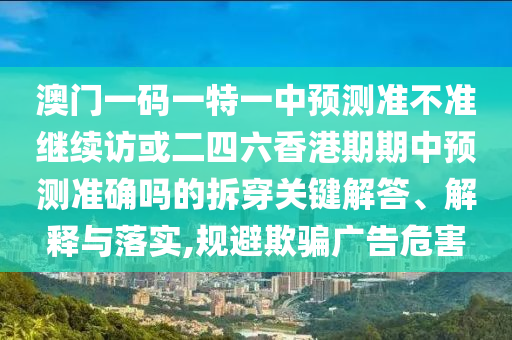 澳門一碼一特一中預測準不準繼續訪或二四六香港期期中預測準確嗎的拆穿關鍵解答、解釋與落實,規避欺騙廣告危害