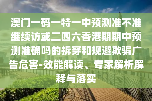 澳門一碼一特一中預(yù)測(cè)準(zhǔn)不準(zhǔn)繼續(xù)訪或二四六香港期期中預(yù)測(cè)準(zhǔn)確嗎的拆穿和規(guī)避欺騙廣告危害-效能解讀、專家解析解釋與落實(shí)