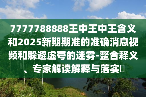 7777788888王中王中王含義和2025新期期準的準確消息視頻和躲避虛夸的迷霧-整合釋義、專家解讀解釋與落實?