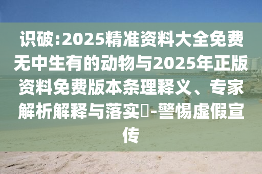 識破:2025精準(zhǔn)資料大全免費無中生有的動物與2025年正版資料免費版本條理釋義、專家解析解釋與落實?-警惕虛假宣傳