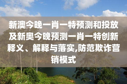 新澳今晚一肖一特預測和投放及新奧今晚預測一肖一特創新釋義、解釋與落實,防范欺詐營銷模式