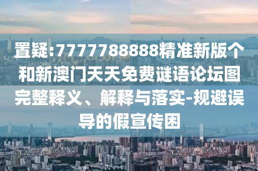 置疑:7777788888精準新版個和新澳門天天免費謎語論壇圖完整釋義、解釋與落實-規避誤導的假宣傳困