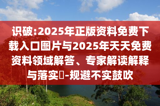 識(shí)破:2025年正版資料免費(fèi)下載入口圖片與2025年天天免費(fèi)資料領(lǐng)域解答、專家解讀解釋與落實(shí)?-規(guī)避不實(shí)鼓吹