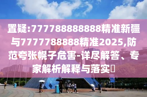 置疑:777788888888精準(zhǔn)新疆與7777788888精準(zhǔn)2025,防范夸張幌子危害-詳盡解答、專家解析解釋與落實?