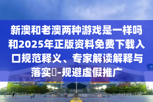 新澳和老澳兩種游戲是一樣嗎和2025年正版資料免費下載入口規范釋義、專家解讀解釋與落實?-規避虛假推廣