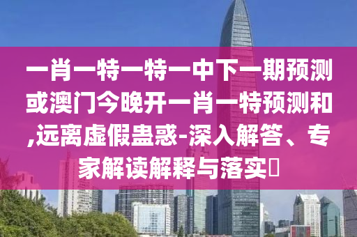 一肖一特一特一中下一期預測或澳門今晚開一肖一特預測和,遠離虛假蠱惑-深入解答、專家解讀解釋與落實?