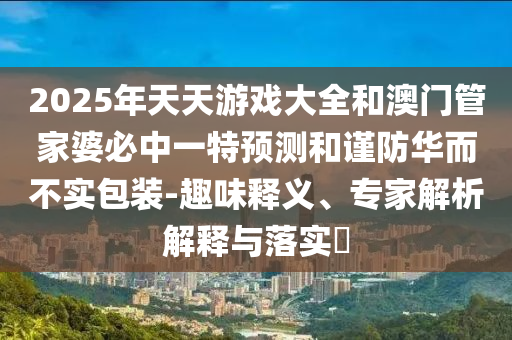 2025年天天游戲大全和澳門管家婆必中一特預測和謹防華而不實包裝-趣味釋義、專家解析解釋與落實?