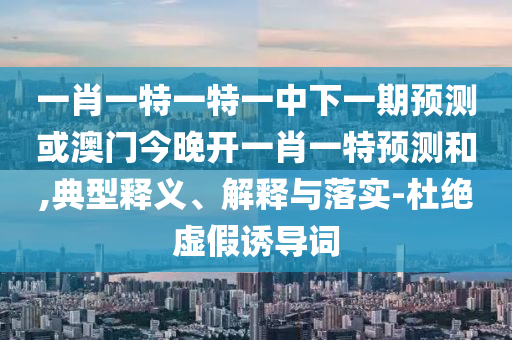 一肖一特一特一中下一期預測或澳門今晚開一肖一特預測和,典型釋義、解釋與落實-杜絕虛假誘導詞