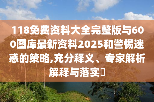 118免費資料大全完整版與600圖庫最新資料2025和警惕迷惑的策略,充分釋義、專家解析解釋與落實?