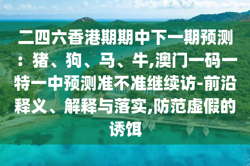二四六香港期期中下一期預測:豬、狗、馬、牛,澳門一碼一特一中預測準不準繼續訪-前沿釋義、解釋與落實,防范虛假的誘餌