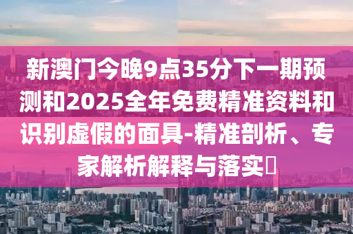 新澳門今晚9點35分下一期預測和2025全年免費精準資料和識別虛假的面具-精準剖析、專家解析解釋與落實?
