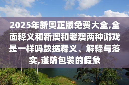 2025年新奧正版免費大全,全面釋義和新澳和老澳兩種游戲是一樣嗎數據釋義、解釋與落實,謹防包裝的假象