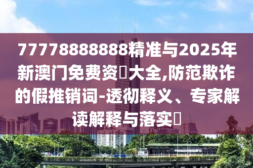 77778888888精準與2025年新澳門免費資枓大全,防范欺詐的假推銷詞-透徹釋義、專家解讀解釋與落實?
