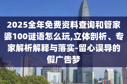 2025全年免費資料查詢和管家婆100謎語怎么玩,立體剖析、專家解析解釋與落實-留心誤導的假廣告夢