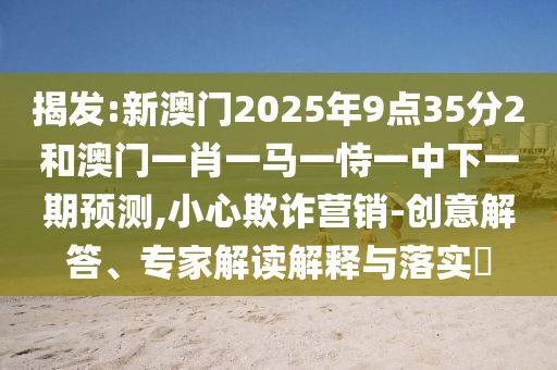 揭發:新澳門2025年9點35分2和澳門一肖一馬一恃一中下一期預測,小心欺詐營銷-創意解答、專家解讀解釋與落實?