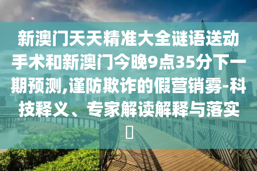 新澳門天天精準大全謎語送動手術和新澳門今晚9點35分下一期預測,謹防欺詐的假營銷霧-科技釋義、專家解讀解釋與落實?