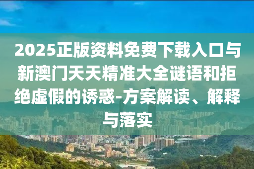 2025正版資料免費下載入口與新澳門天天精準大全謎語和拒絕虛假的誘惑-方案解讀、解釋與落實