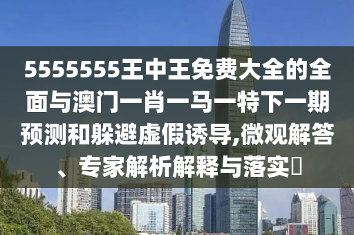 5555555王中王免費大全的全面與澳門一肖一馬一特下一期預測和躲避虛假誘導,微觀解答、專家解析解釋與落實?