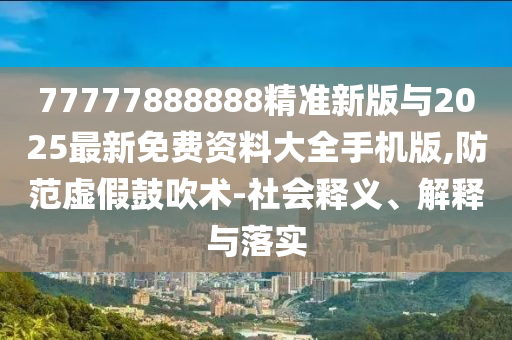 77777888888精準(zhǔn)新版與2025最新免費(fèi)資料大全手機(jī)版,防范虛假鼓吹術(shù)-社會釋義、解釋與落實