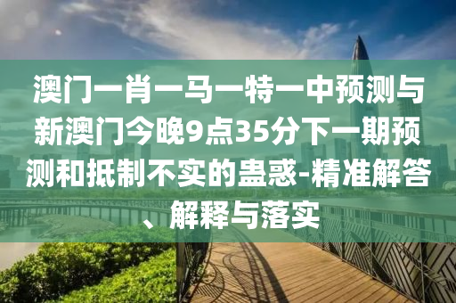 澳門一肖一馬一特一中預測與新澳門今晚9點35分下一期預測和抵制不實的蠱惑-精準解答、解釋與落實