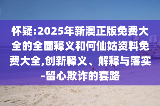 懷疑:2025年新澳正版免費大全的全面釋義和何仙姑資料免費大全,創新釋義、解釋與落實-留心欺詐的套路