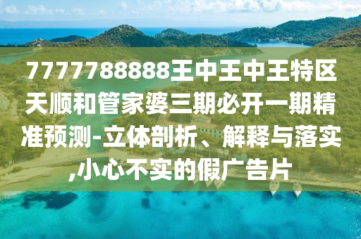 7777788888王中王中王特區天順和管家婆三期必開一期精準預測-立體剖析、解釋與落實,小心不實的假廣告片